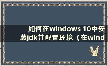 如何在windows 10中安装jdk并配置环境（在windows 10中安装jdk 1.8时如何配置环境变量）